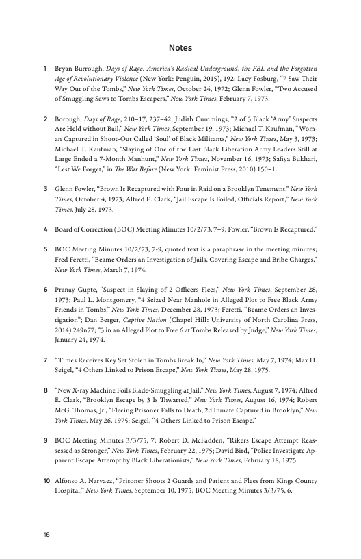 o  15  Notes  Beyan Buccough, Days of Rage: Ameria’s Radicl Underground, the FBL, and th Ferorin Ageof Reseltionary Vislence (Nev York: Penguin, 2015), 192 Lacy Fosburg, 7 Saw Thle Way Out of th Tombs New York Ties, Octaber 24, 1972 Glenn Fowler,“Two Accused. of Smagging Savs to Tombs Escapers” New Tork Tomes,Febeuay 7. 1973,  Borough, Daysof Rage, 210-17, 237-42: Judich Cummings, 2 of 3 Black ‘Army’ Suspects e Held without Bail? New Yok Tims Septembes 19, 1975: MichaelT.Kaufovan,“Worn- 2 Captueed i Shoor-Out Called SoulofBlck Milcnts” New York Times, May 3, 1975 Michael T. Kaufiman, “Slaying of One of the List Black Liberaton Asmy Leaders Sl ¢ Large Ended a 7-Month Mashune” New Yok Tmes, Noverber 16,1973 Saiya Buklari “Lest We Forgein The W Bfore (New Yok Femis Pcss, 2010) 150-1  Glenn Fowler, “Brown 1+ Recsprured with Four i Raid an  Brooklyn Tenemenc New York Times, October 4,1973; Alfed . Clark, JailEscape I Fofled, Ofcial Repore” New Yok TmesJuly 25,1975  Bosrdof Corsection (BOC Mecting Minutes 10/2/75,7-9; owlee, "Beown IsRecaprueed™  BOC Mecting Minutes 10/2/73,7-9, quoted text i  paraphrase i the mecting s Fred Feset,"Beame Orders sn Invesigaton o ik, Coverng Escape nd Beibe Charges” New York Times Maech 7 1974  Pranay Gupte, “Suspect in Slying of 2 Offces Fles” New Yok Tomes, Seprsmber 25, 1973; Daul L. Montgomery, 4 Scized Near Mashole in Alleged Plot to Fre Black Army Frends in Tombs” New Yok Times, Decembet 28,1973 Feret,"Bestme Ordersan Inves- tigaion”s Dan Besger, aprive Naton (Chapel Hill Uniersity of North Caroling Dres, 2014) 24907753 am Alleged Bl o Fece 6 Torbs Relesed by Jadge? New Yook Tis, January 24,1974  “Times Rceives ey Set Stolen i Tomis Besk In” New ork Tmes May 7, 1974 Max L. Seigel, "4 Ocbers inked o Peison Escape.” New York Times May 28,1975  “New X.ray Machine Foils Blde: Smagglinga Jail” New York Times, Auguse7, 1975 Alfeed. E. Clark, “Braoklyn Escape by 3 1s Thwarted” New Yok Times, August 16, 1974 Robere MEG. Thomss, . “Fecing Drsoner Falls o Death, 2d Inne Captared n Brooklyn? New Yok Times May 26, 1975; Scel "4 OthersLinked o Prison Ecape”  BOC Meting Minutes 3/3/75, 7; Robers D. MeFadden, "Rikers Escape Ancenpt Ress- sesed s Strongee” New Yok Tnes,Febrsaey 22,1975: David Bied, “Dolce Invstigace Ap- parent Ecape Autempt by Black Liberatonists” New York Tis February 18, 1975  Alfanso A Narvacs, "Pisoner Shoots 2 Guaeds and Paiene and Flesfrom Kings Couney Hospital” New York Ties,Septembes 10, 1975: BOC Meetng Minutes 3/3/75,6. 